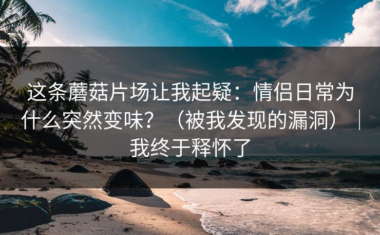 这条蘑菇片场让我起疑：情侣日常为什么突然变味？（被我发现的漏洞）｜我终于释怀了