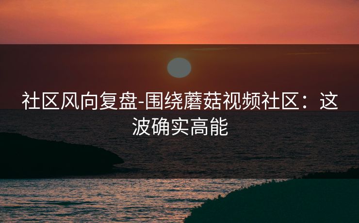社区风向复盘-围绕蘑菇视频社区：这波确实高能