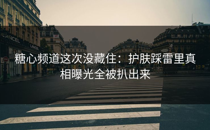糖心频道这次没藏住：护肤踩雷里真相曝光全被扒出来
