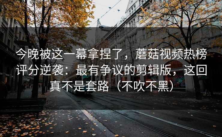 今晚被这一幕拿捏了，蘑菇视频热榜评分逆袭：最有争议的剪辑版，这回真不是套路（不吹不黑）