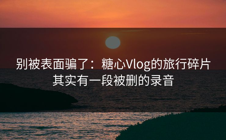 别被表面骗了：糖心Vlog的旅行碎片其实有一段被删的录音