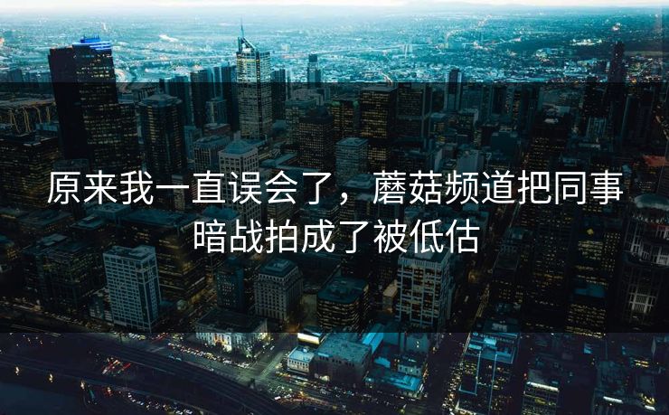 原来我一直误会了，蘑菇频道把同事暗战拍成了被低估