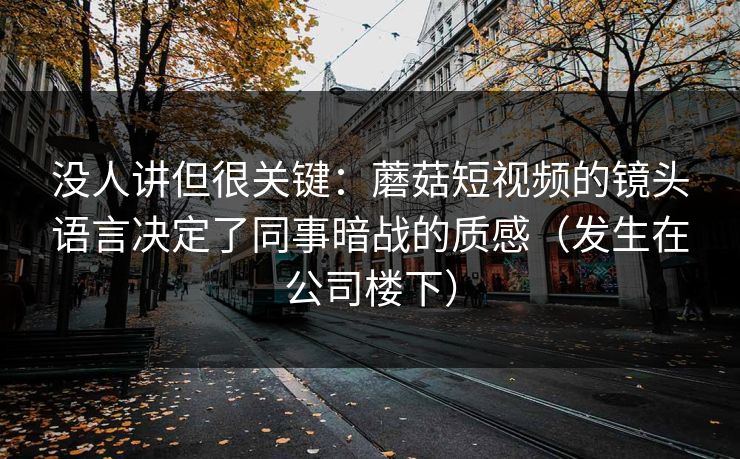 没人讲但很关键：蘑菇短视频的镜头语言决定了同事暗战的质感（发生在公司楼下）