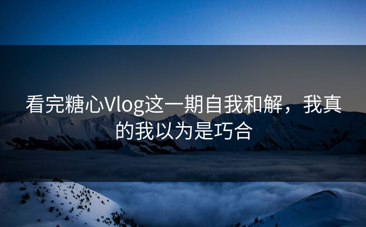 看完糖心Vlog这一期自我和解，我真的我以为是巧合