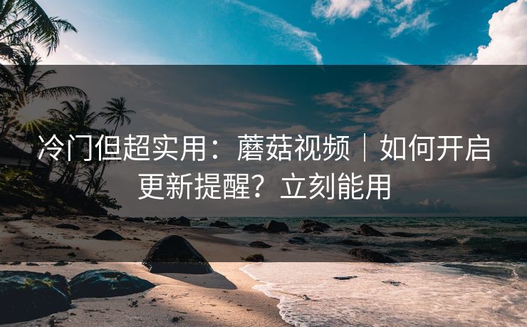 冷门但超实用：蘑菇视频｜如何开启更新提醒？立刻能用