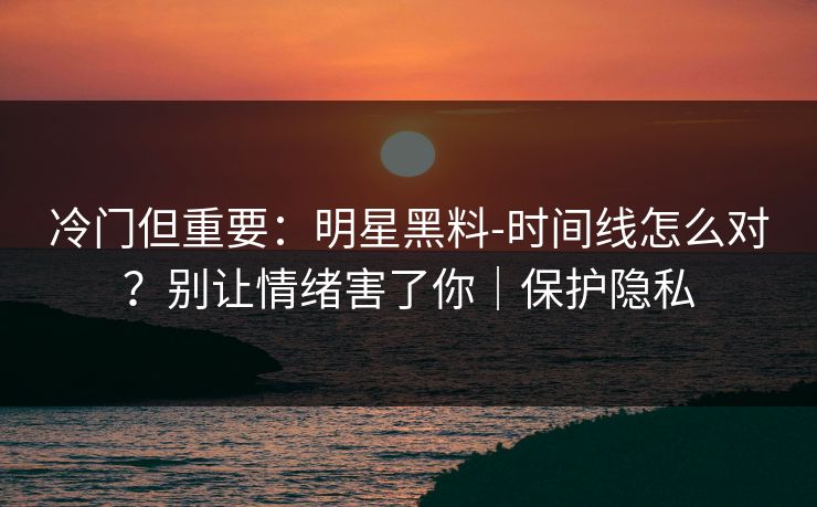 冷门但重要：明星黑料-时间线怎么对？别让情绪害了你｜保护隐私