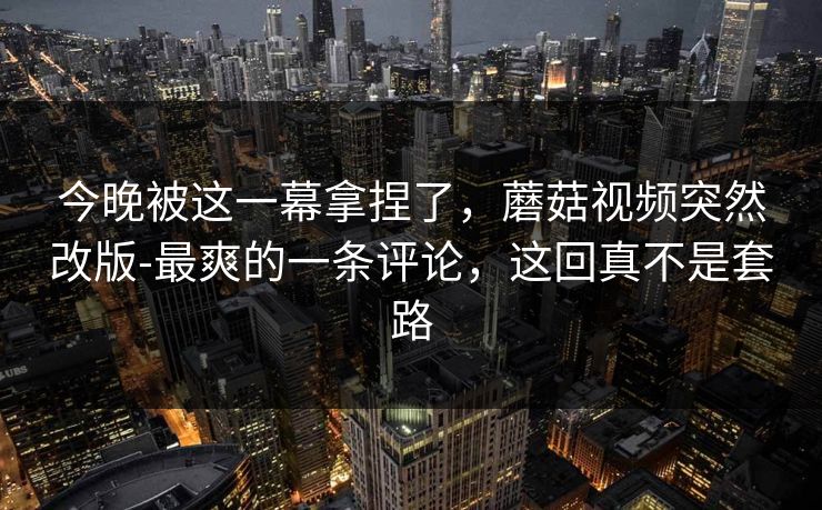今晚被这一幕拿捏了，蘑菇视频突然改版-最爽的一条评论，这回真不是套路