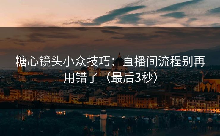 糖心镜头小众技巧：直播间流程别再用错了（最后3秒）