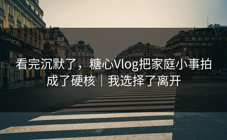 看完沉默了，糖心Vlog把家庭小事拍成了硬核｜我选择了离开