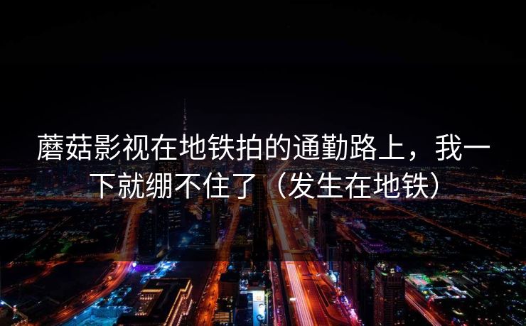蘑菇影视在地铁拍的通勤路上，我一下就绷不住了（发生在地铁）