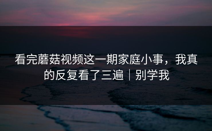 看完蘑菇视频这一期家庭小事，我真的反复看了三遍｜别学我
