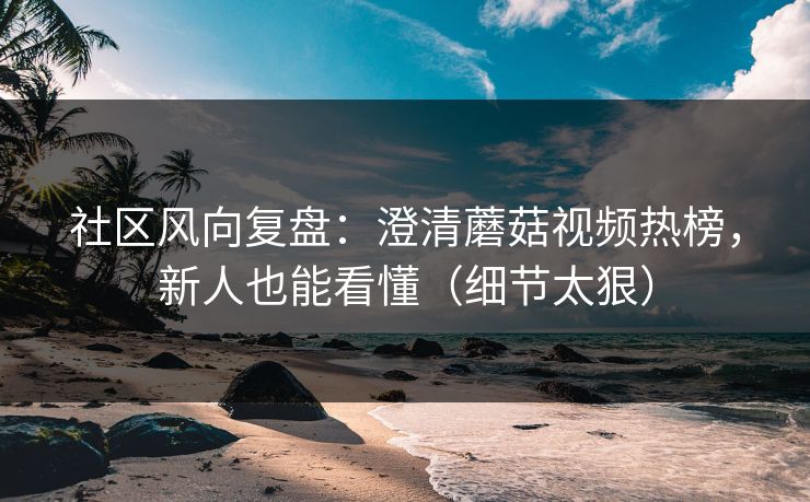 社区风向复盘：澄清蘑菇视频热榜，新人也能看懂（细节太狠）