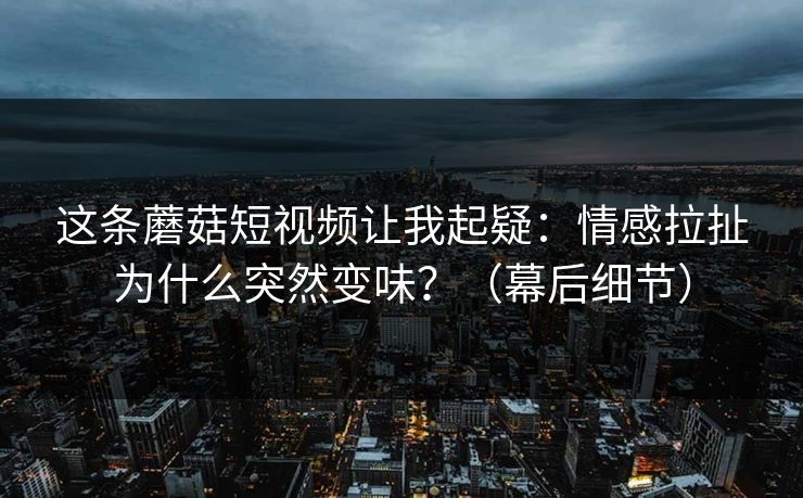 这条蘑菇短视频让我起疑：情感拉扯为什么突然变味？（幕后细节）