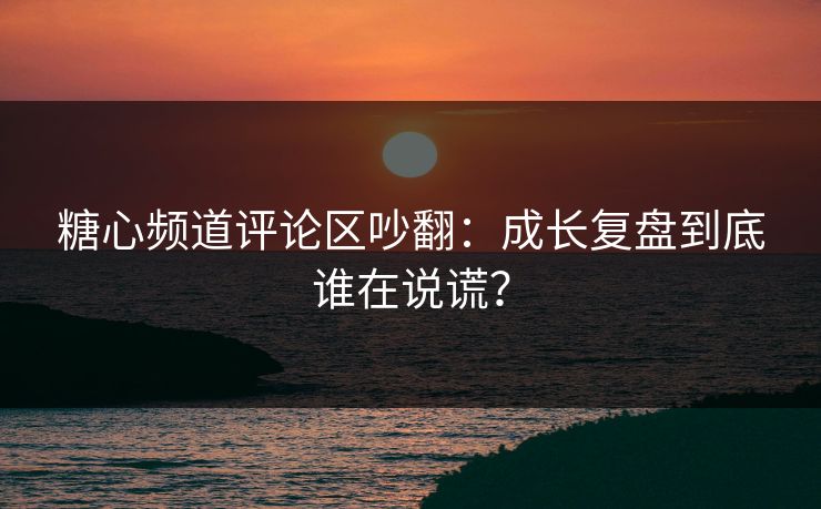 糖心频道评论区吵翻：成长复盘到底谁在说谎？