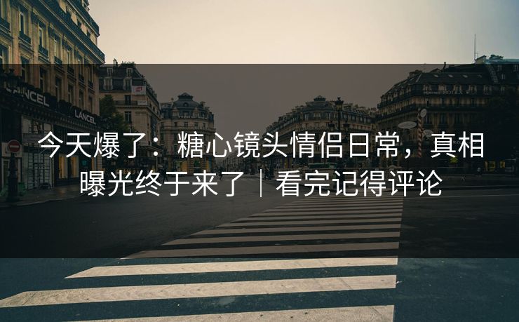 今天爆了：糖心镜头情侣日常，真相曝光终于来了｜看完记得评论