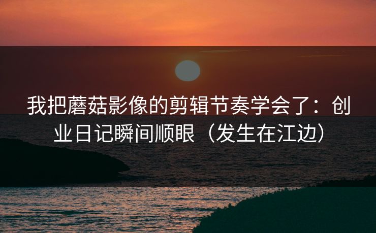 我把蘑菇影像的剪辑节奏学会了：创业日记瞬间顺眼（发生在江边）