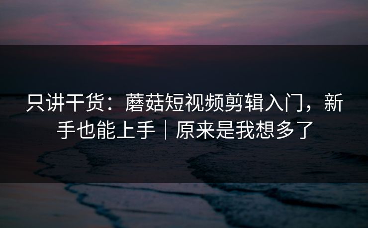 只讲干货：蘑菇短视频剪辑入门，新手也能上手｜原来是我想多了