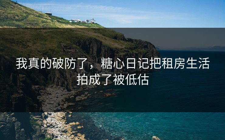 我真的破防了，糖心日记把租房生活拍成了被低估