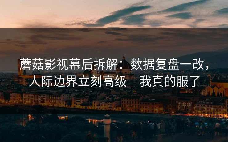 蘑菇影视幕后拆解：数据复盘一改，人际边界立刻高级｜我真的服了