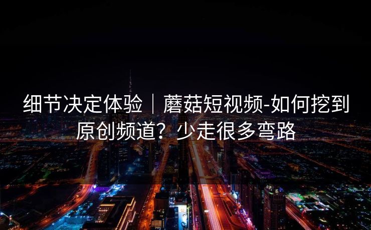 细节决定体验｜蘑菇短视频-如何挖到原创频道？少走很多弯路