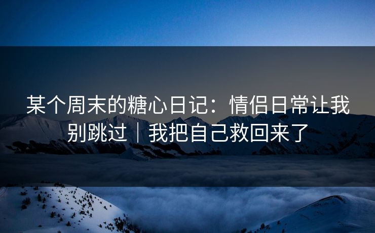 某个周末的糖心日记：情侣日常让我别跳过｜我把自己救回来了