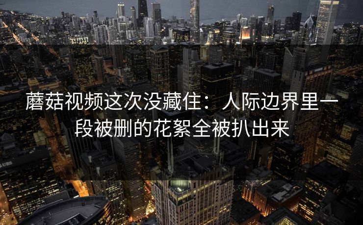 蘑菇视频这次没藏住：人际边界里一段被删的花絮全被扒出来