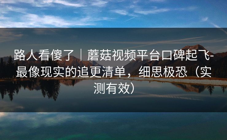 路人看傻了｜蘑菇视频平台口碑起飞-最像现实的追更清单，细思极恐（实测有效）
