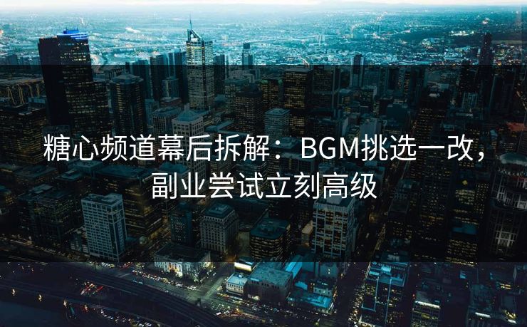 糖心频道幕后拆解：BGM挑选一改，副业尝试立刻高级